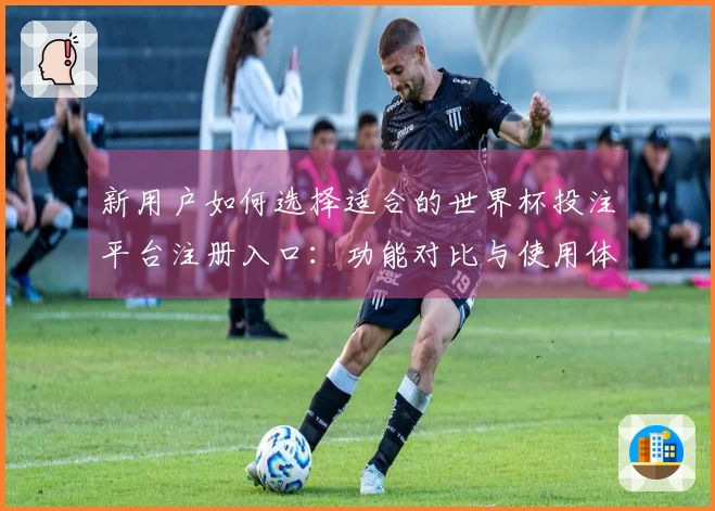 新用户如何选择适合的世界杯投注平台注册入口：功能对比与使用体验分析