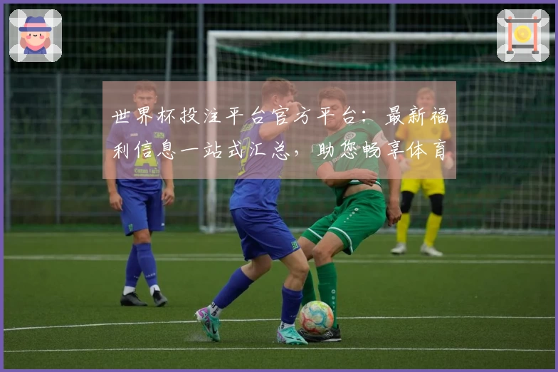世界杯投注平台官方平台：最新福利信息一站式汇总，助您畅享体育观赛体验